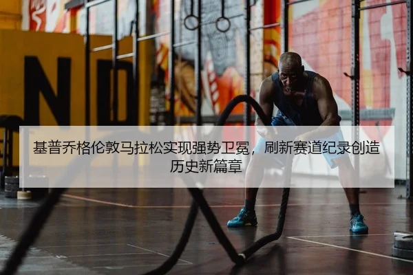 基普乔格伦敦马拉松实现强势卫冕，刷新赛道纪录创造历史新篇章